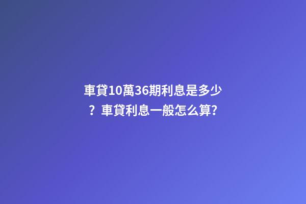 車貸10萬36期利息是多少？車貸利息一般怎么算？